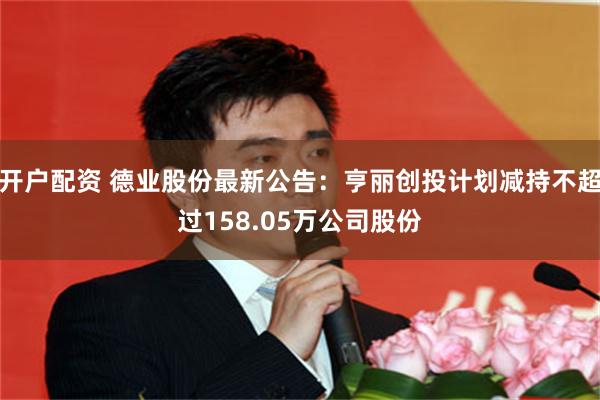 开户配资 德业股份最新公告：亨丽创投计划减持不超过158.05万公司股份
