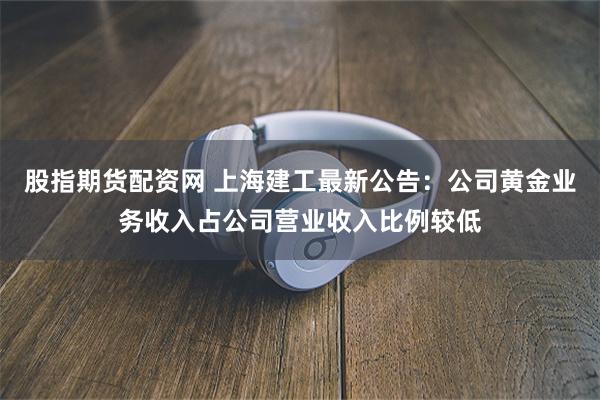 股指期货配资网 上海建工最新公告：公司黄金业务收入占公司营业收入比例较低