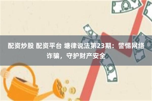 配资炒股 配资平台 塘律说法第23期：警惕网络诈骗，守护财产安全