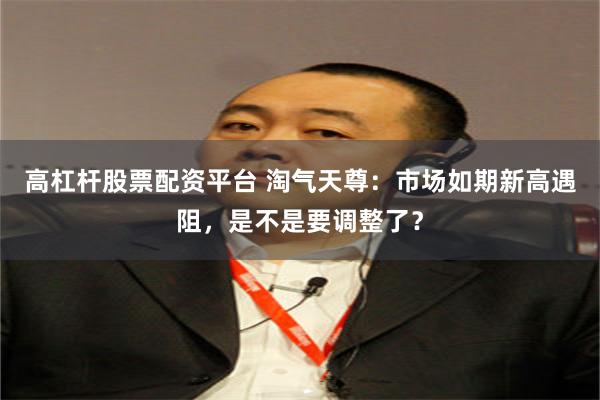 高杠杆股票配资平台 淘气天尊：市场如期新高遇阻，是不是要调整了？