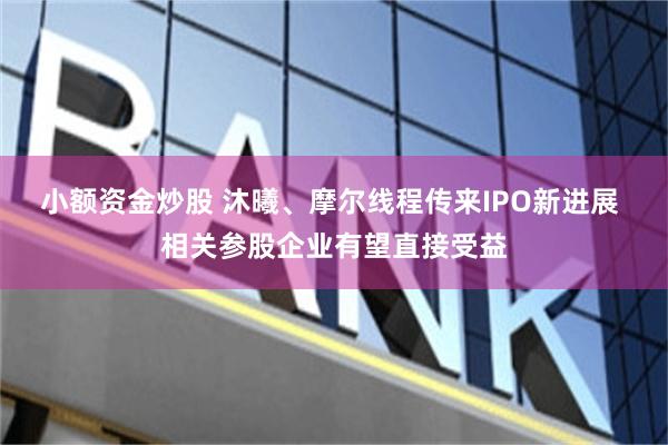 小额资金炒股 沐曦、摩尔线程传来IPO新进展 相关参股企业有望直接受益