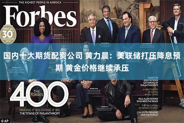 国内十大期货配资公司 黄力晨：美联储打压降息预期 黄金价格继续承压