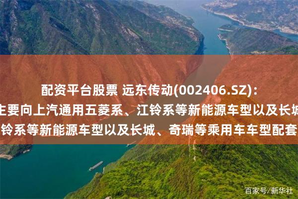配资平台股票 远东传动(002406.SZ)：目前公司等速驱动轴产品主要向上汽通用五菱系、江铃系等新能源车型以及长城、奇瑞等乘用车车型配套