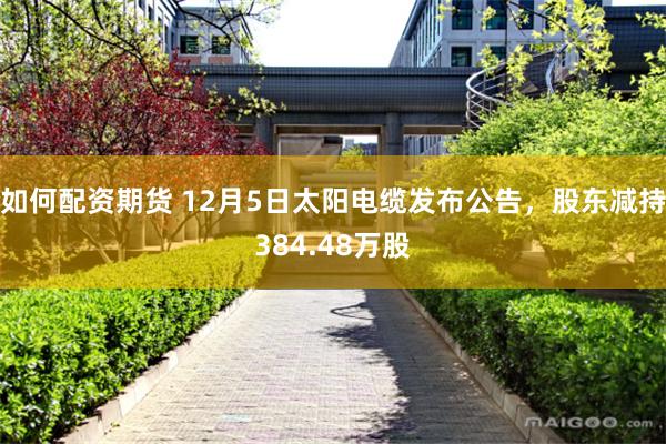 如何配资期货 12月5日太阳电缆发布公告，股东减持384.48万股