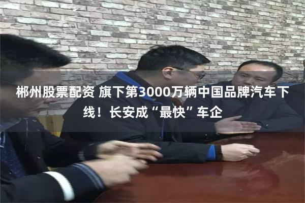 郴州股票配资 旗下第3000万辆中国品牌汽车下线！长安成“最快”车企