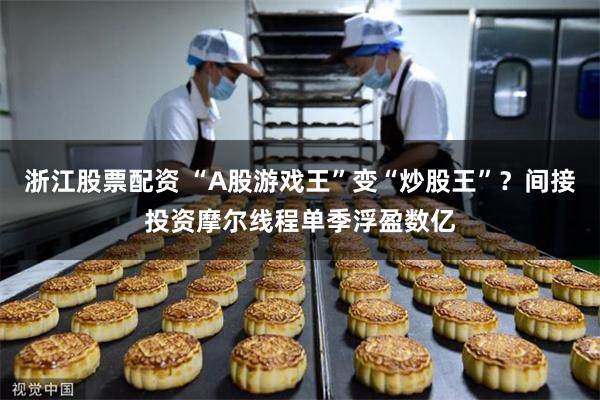 浙江股票配资 “A股游戏王”变“炒股王”？间接投资摩尔线程单季浮盈数亿