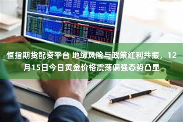 恒指期货配资平台 地缘风险与政策红利共振，12月15日今日黄金价格震荡偏强态势凸显