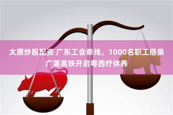 太原炒股配资 广东工会牵线，1000名职工搭乘广湛高铁开启粤西疗休养