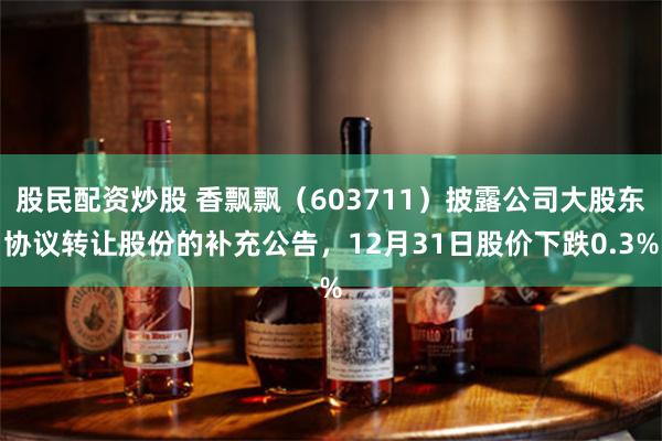 股民配资炒股 香飘飘（603711）披露公司大股东协议转让股份的补充公告，12月31日股价下跌0.3%