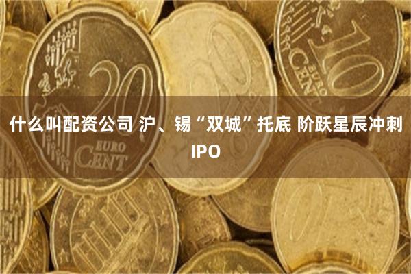 什么叫配资公司 沪、锡“双城”托底 阶跃星辰冲刺IPO