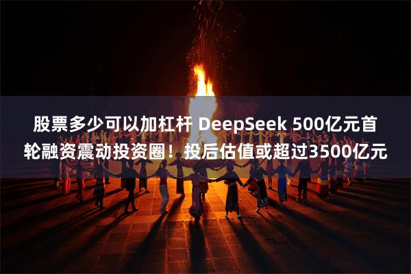 股票多少可以加杠杆 DeepSeek 500亿元首轮融资震动投资圈！投后估值或超过3500亿元
