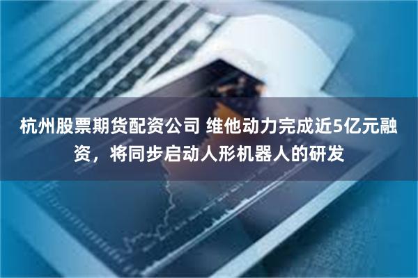杭州股票期货配资公司 维他动力完成近5亿元融资，将同步启动人形机器人的研发