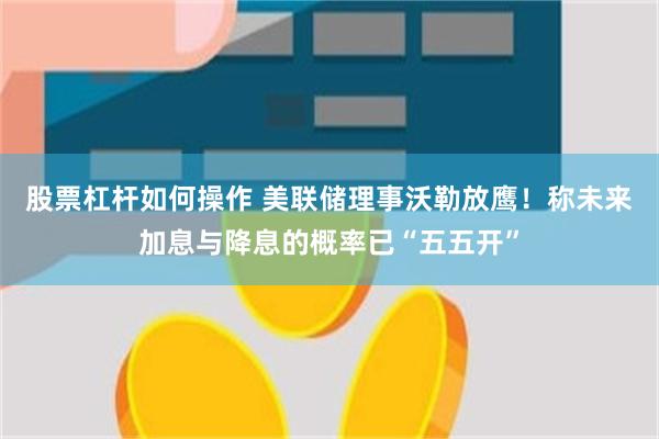 股票杠杆如何操作 美联储理事沃勒放鹰！称未来加息与降息的概率已“五五开”