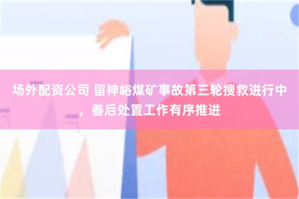 场外配资公司 留神峪煤矿事故第三轮搜救进行中，善后处置工作有序推进