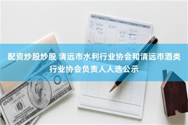 配资炒股炒股 清远市水利行业协会和清远市酒类行业协会负责人人选公示