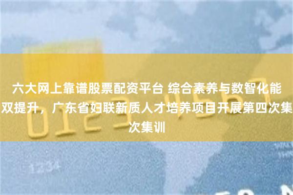 六大网上靠谱股票配资平台 综合素养与数智化能力双提升，广东省妇联新质人才培养项目开展第四次集训