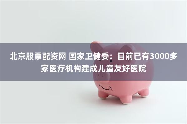 北京股票配资网 国家卫健委：目前已有3000多家医疗机构建成儿童友好医院