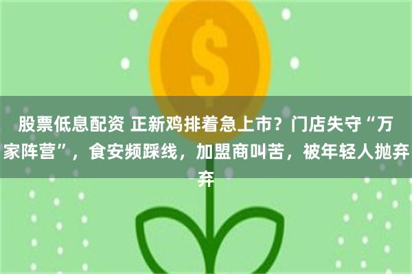 股票低息配资 正新鸡排着急上市？门店失守“万家阵营”，食安频踩线，加盟商叫苦，被年轻人抛弃