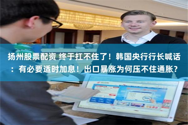 扬州股票配资 终于扛不住了！韩国央行行长喊话：有必要适时加息！出口暴涨为何压不住通胀？