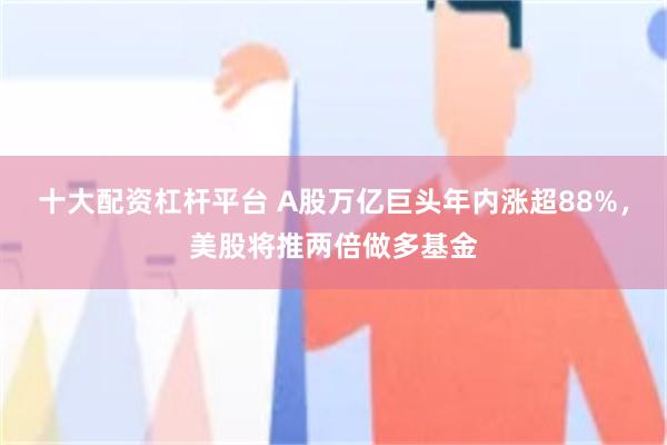 十大配资杠杆平台 A股万亿巨头年内涨超88%，美股将推两倍做多基金