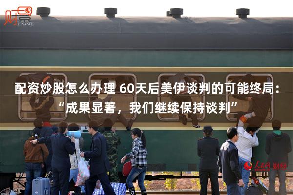 配资炒股怎么办理 60天后美伊谈判的可能终局：“成果显著，我们继续保持谈判”