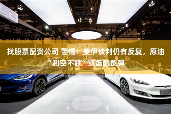 找股票配资公司 警惕！美伊谈判仍有反复，原油“利空不跌”或酝酿反弹