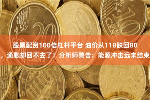股票配资100倍杠杆平台 油价从118跌回80，通胀却回不去了！分析师警告：能源冲击远未结束