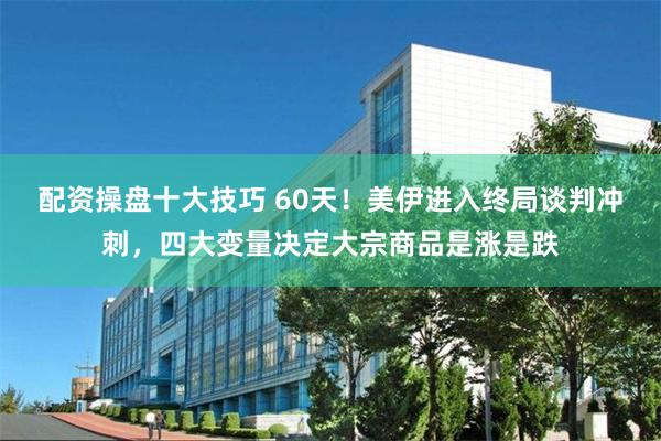 配资操盘十大技巧 60天！美伊进入终局谈判冲刺，四大变量决定大宗商品是涨是跌