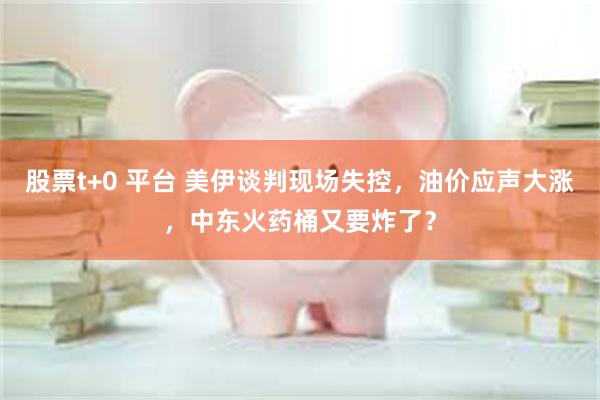 股票t+0 平台 美伊谈判现场失控，油价应声大涨，中东火药桶又要炸了？