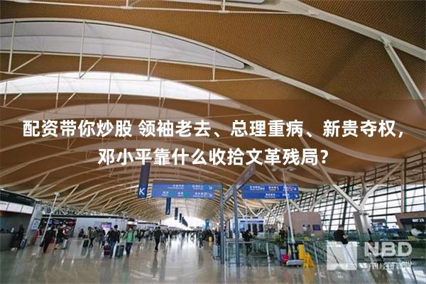 配资带你炒股 领袖老去、总理重病、新贵夺权，邓小平靠什么收拾文革残局？
