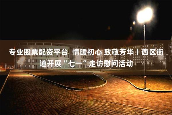 专业股票配资平台  情暖初心 致敬芳华丨西区街道开展“七一”走访慰问活动