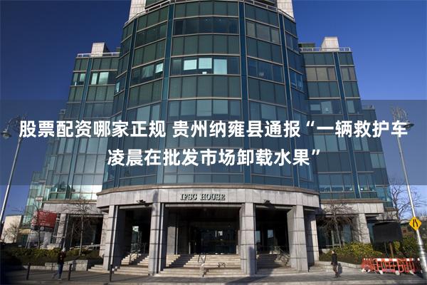 股票配资哪家正规 贵州纳雍县通报“一辆救护车凌晨在批发市场卸载水果”