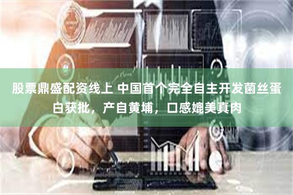 股票鼎盛配资线上 中国首个完全自主开发菌丝蛋白获批，产自黄埔，口感媲美真肉