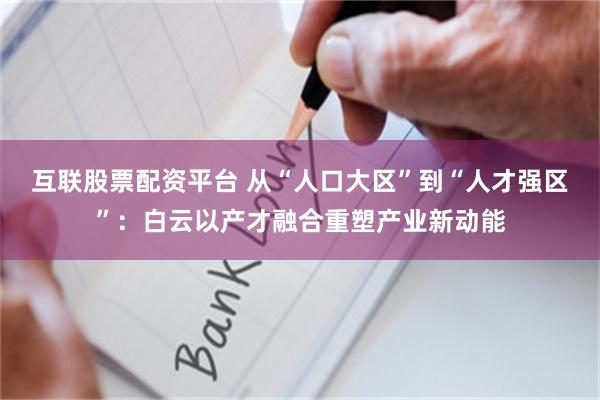 互联股票配资平台 从“人口大区”到“人才强区”：白云以产才融合重塑产业新动能