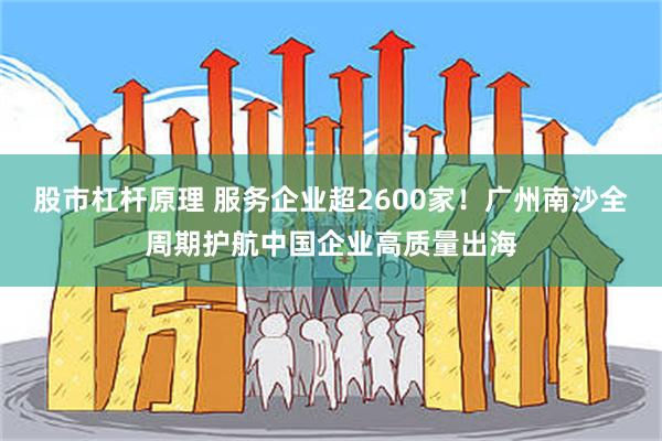 股市杠杆原理 服务企业超2600家！广州南沙全周期护航中国企业高质量出海