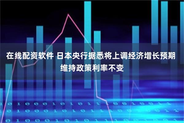 在线配资软件 日本央行据悉将上调经济增长预期 维持政策利率不变