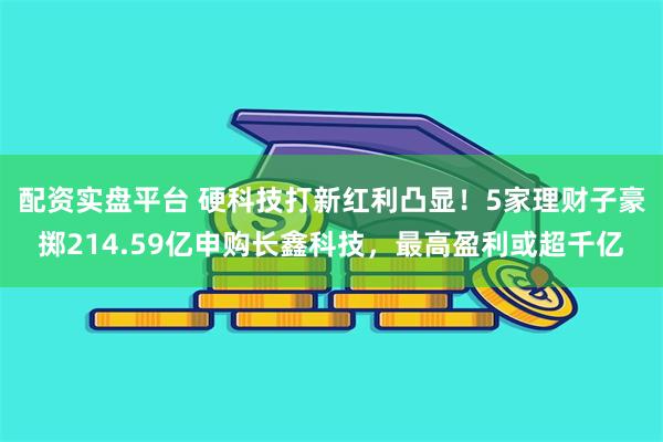 配资实盘平台 硬科技打新红利凸显！5家理财子豪掷214.59亿申购长鑫科技，最高盈利或超千亿