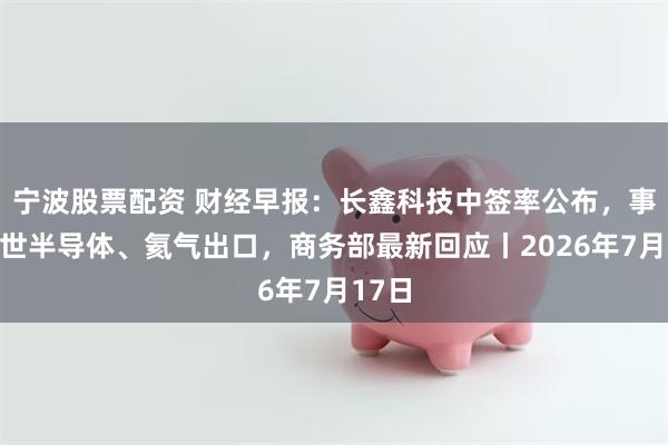 宁波股票配资 财经早报：长鑫科技中签率公布，事关安世半导体、氦气出口，商务部最新回应丨2026年7月17日