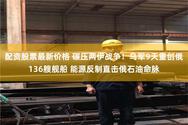 配资股票最新价格 碾压两伊战争！乌军9天重创俄136艘舰船 能源反制直击俄石油命脉