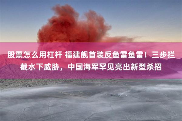 股票怎么用杠杆 福建舰首装反鱼雷鱼雷！三步拦截水下威胁，中国海军罕见亮出新型杀招