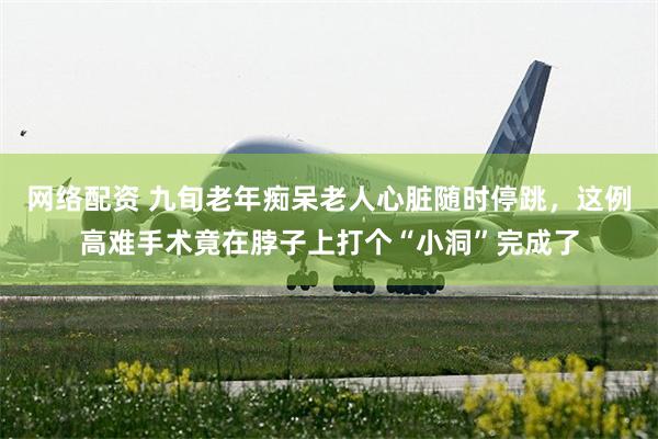 网络配资 九旬老年痴呆老人心脏随时停跳，这例高难手术竟在脖子上打个“小洞”完成了