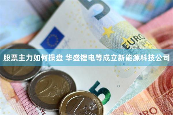股票主力如何操盘 华盛锂电等成立新能源科技公司