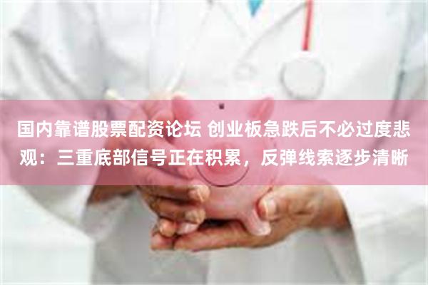 国内靠谱股票配资论坛 创业板急跌后不必过度悲观：三重底部信号正在积累，反弹线索逐步清晰