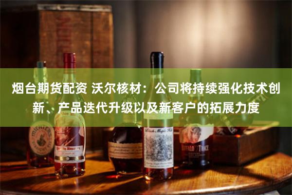 烟台期货配资 沃尔核材：公司将持续强化技术创新、产品迭代升级以及新客户的拓展力度
