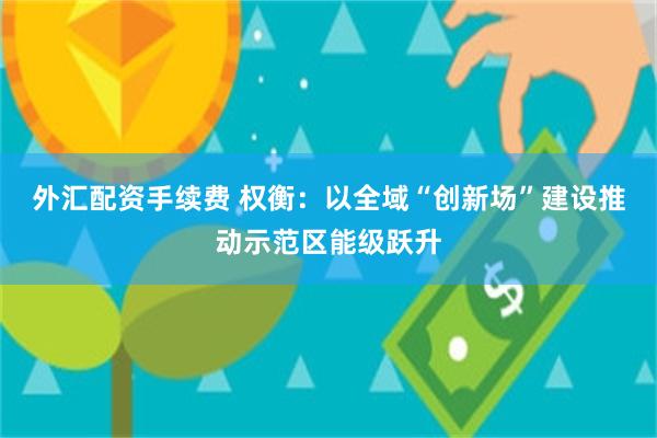 外汇配资手续费 权衡：以全域“创新场”建设推动示范区能级跃升