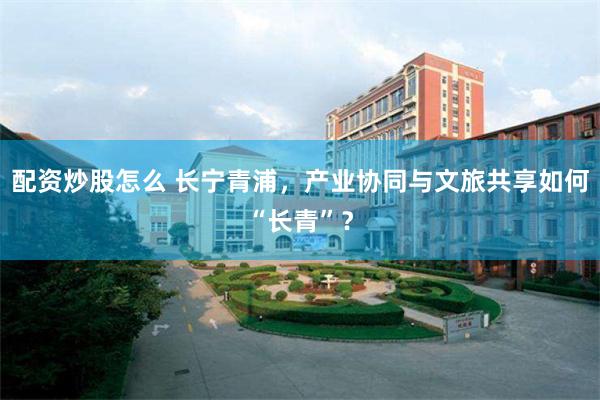 配资炒股怎么 长宁青浦，产业协同与文旅共享如何“长青”？
