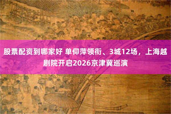 股票配资到哪家好 单仰萍领衔、3城12场，上海越剧院开启2026京津冀巡演