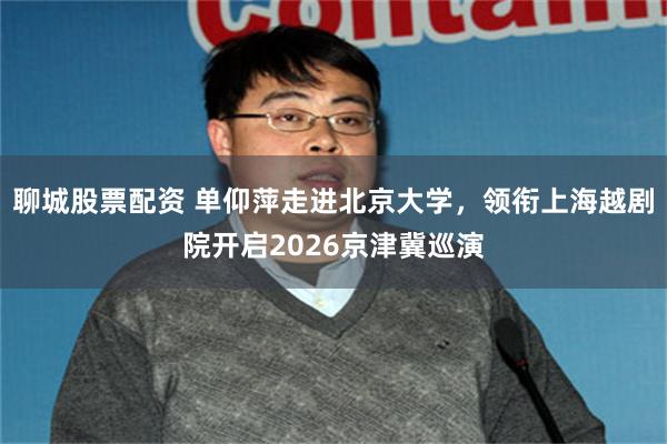 聊城股票配资 单仰萍走进北京大学，领衔上海越剧院开启2026京津冀巡演
