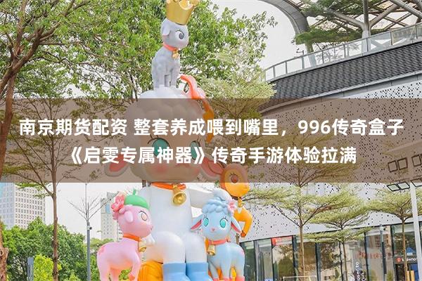 南京期货配资 整套养成喂到嘴里，996传奇盒子《启雯专属神器》传奇手游体验拉满
