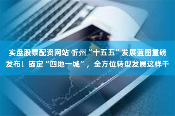 实盘股票配资网站 忻州“十五五”发展蓝图重磅发布！锚定“四地一城”，全方位转型发展这样干